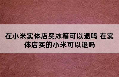 在小米实体店买冰箱可以退吗 在实体店买的小米可以退吗